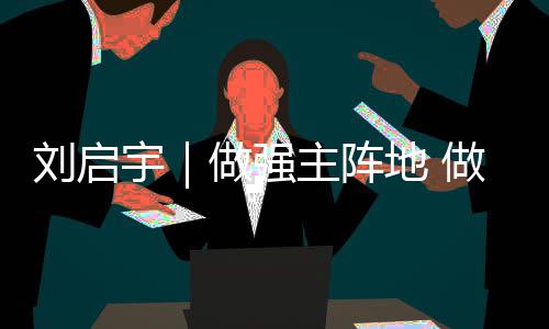 刘启宇｜做强主阵地 做优新平台 挺进主战场 新平扎实践行“四力”