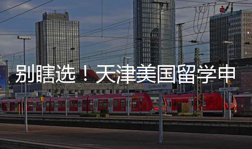 别瞎选！天津美国留学申请中介真实梯队排名，申请季闭眼冲 津美介艺术等小众专业申请