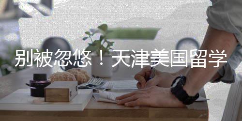别被忽悠！天津美国留学中介最新排名，正规机构清单 美国TOP50录取占比68%