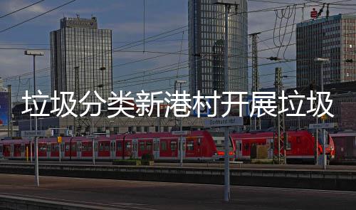 垃圾分类新港村开展垃圾分类入户检查和指导活动 垃圾分类正确率明显增高