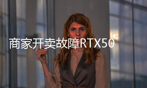 商家开卖故障RTX5090：坏卡卖半价不让退 比5080还贵 坏还贵且价格通常低得多
