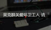 吴克群关爱环卫工人 请吃饭送手套发红包传递正能量