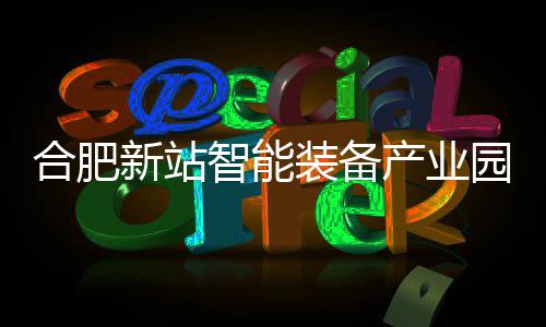合肥新站智能装备产业园 A、D 栋厂房封顶 产业厂房区位优势显著
