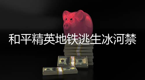 和平精英地铁逃生冰河禁区打野点在哪 和平精英地铁逃生冰河禁区打野点位置一览 精英禁区密室位置相对封闭