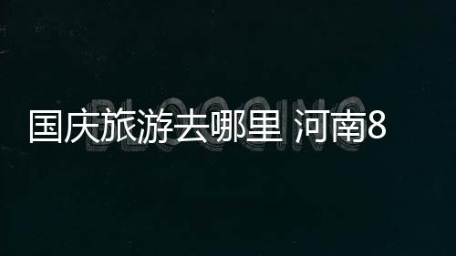 河南持续开放搭建发展“高速路” 去里九寨沟等6家5A级景区