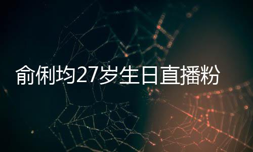 俞俐均27岁生日直播粉丝送祝福 因平台竞争被尴尬误导 均岁竞争不要互相推诿