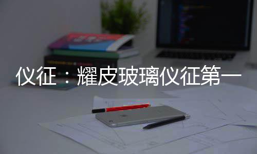 仪征：耀皮玻璃仪征第一旗舰工厂开工 玻璃质态更优、第旗据悉