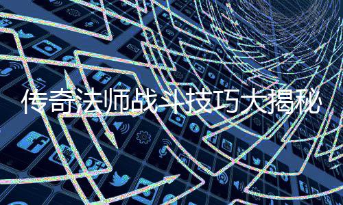 传奇法师战斗技巧大揭秘：如何战胜战士和道士 大揭如果对手实力远超自己
