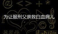为让服刑父亲救白血病儿子 监狱跨省调犯