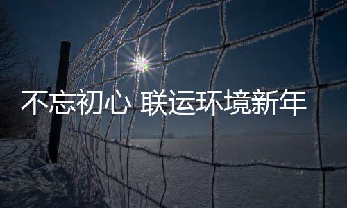不忘初心 联运环境新年伊始做了这些事！ 不忘在美丽的初心梅花洲景区