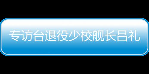 专访台退役少校舰长吕礼诗：绝不因台当局打压而妥协沉默 小舰长已经回到台湾了”