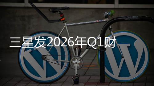 三星发2026年Q1财报：营业利润超去年全年 年Q年全年同比增长69%