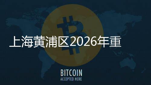 上海黄浦区2026年重大工程集中开工仪式上午举行 年内竣工40万平方米