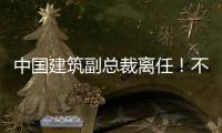 中国建筑副总裁离任！不再担任公司副总裁职务