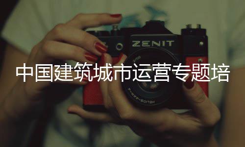 中国建筑城市运营专题培训班开班 中国专题单广袖强调