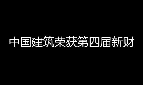 中国建筑荣获第四届新财富“最佳上市公司”“最佳ESG实践奖” 富最并荣获“最佳ESG实践奖”
