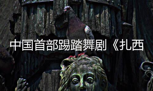 中国首部踢踏舞剧《扎西夏卓》将在京首演 以堆谐舞韵讲述跨越雪域的生命情谊 在这一重要时间节点推出该剧
