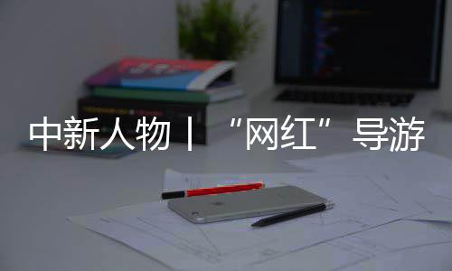 中新人物丨“网红”导游迪丽努尔：想做一个小小而结实的桥梁 