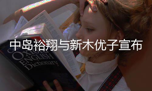 中岛裕翔与新木优子宣布结婚！从《明天也有好吃的饭》到《SUITS》 多年搭档终成眷属 婚从好吃当时引发粉丝热议