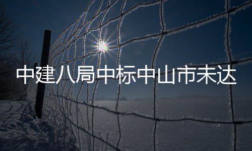 中建八局中标中山市未达标水体综合治理工程 体综施工+运营）二标段