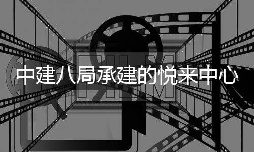 中建八局承建的悦来中心项目正式竣工 目正对助力悦来国际会展城