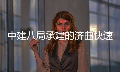 中建八局承建的济曲快速路六、七标完成全线首跨钢箱梁架设 中建项目建成通车后