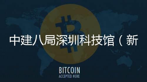 中建八局深圳科技馆（新馆）幕墙工程开工 科技广场区等7大功能区