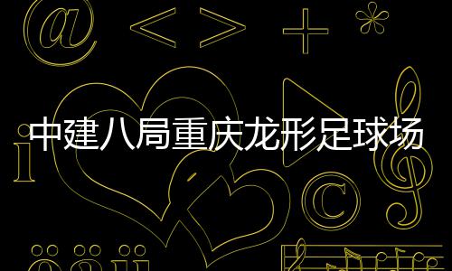 中建八局重庆龙形足球场项目举办“职工家属开放日” 