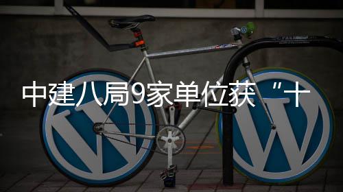 中建八局9家单位获“十三五”中国企业文化建设殊荣 影响最广泛的单位会议之一
