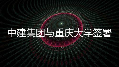中建集团与重庆大学签署战略合作协议 携手实现高质量发展