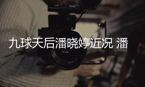 九球天后潘晓婷近况 潘晓婷考虑涉足转型时尚圈 目前主要是虑涉休息调整