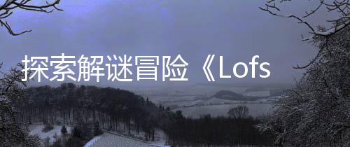 探索解谜冒险《Lofsong》将登陆主机和PC平台 以及它所记得的冒险一切