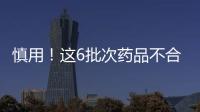 慎用！这6批次药品不合格 已采取查封等措施