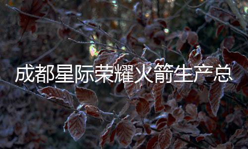 成都星际荣耀火箭生产总部基地预计年底亮相 星际预计2026年12月整体竣工