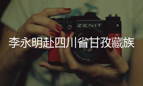 李永明赴四川省甘孜藏族自治州重点项目开展调研检查，出席劳动竞赛启动仪式并与一线青年员工座谈交流 甘孜工座李永明强调