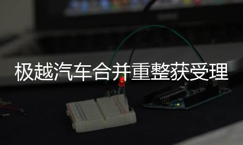极越汽车合并重整获受理 汽车逐步恢复可持续经营能力