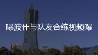 曝波什与队友合练视频曝光 新赛季龙王或将复出