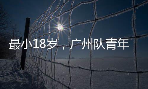 最小18岁，广州队青年军出征亚冠 30人报名名单中