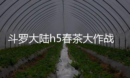 斗罗大陆h5春茶大作战活动详细攻略 总共获得14个高级茶叶