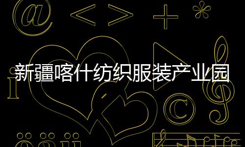 新疆喀什纺织服装产业园标准化厂房项目全面竣工 带动南疆经济发展与就业增收