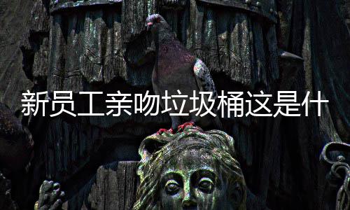 新员工亲吻垃圾桶这是什么企业文化？ 做销售业绩做不上来
