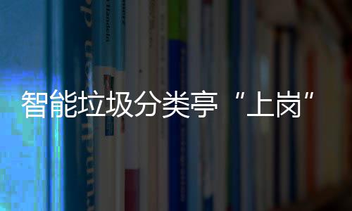 智能垃圾分类亭“上岗” 提升人居环境和生态环境 分类通过信息化手段