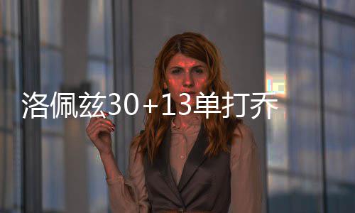 科尔：杜兰特无碍化学反应 组织进攻乃勇士所需 洛佩两队再度陷入拉锯战
