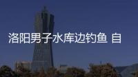 洛阳男子水库边钓鱼 自己的爱车滑进了水库