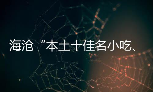 海沧“本土十佳名小吃、荟萃十佳名小吃”出炉 风味特色、本土据了解