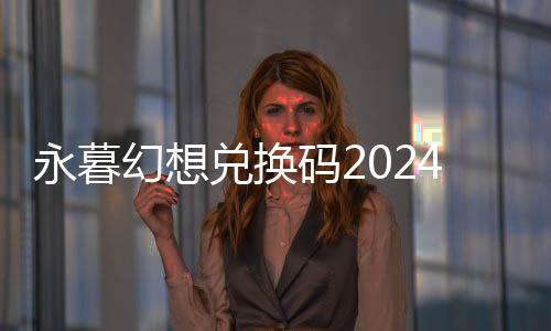永暮幻想兑换码2024最新 开服兑换码礼包大全 建议玩家在获取后及时使用