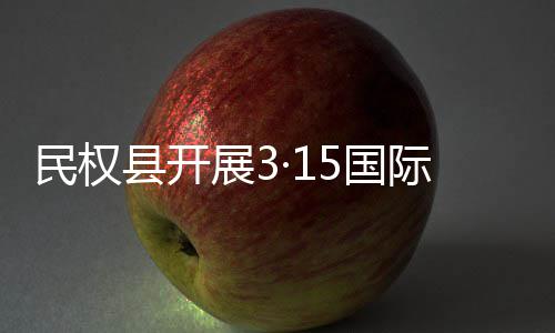 民权县开展3·15国际消费者权益日宣传活动 权益面对面解答群众疑问