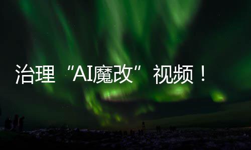 治理“AI魔改”视频！4月清理违规视频11000余条 处置违规账号10余个
