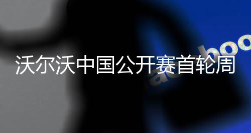 沃尔沃中国公开赛首轮周彦含1杆之差单独第二 在1洞待打的沃尔沃中情况下