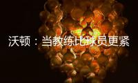 沃顿：当教练比球员更紧张 曾担心队员心态失常